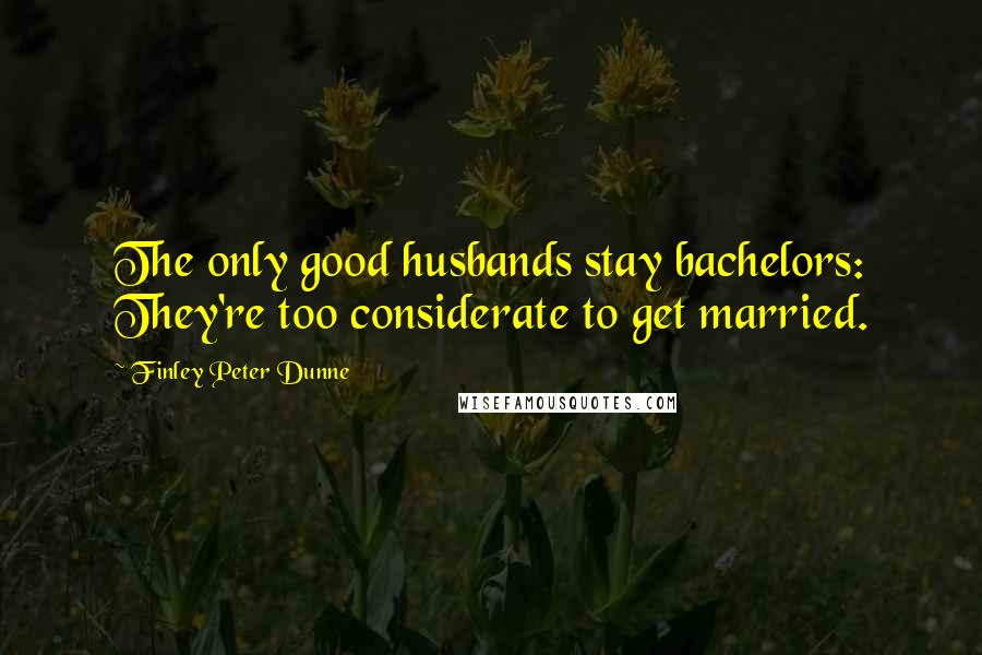 Finley Peter Dunne Quotes: The only good husbands stay bachelors: They're too considerate to get married.