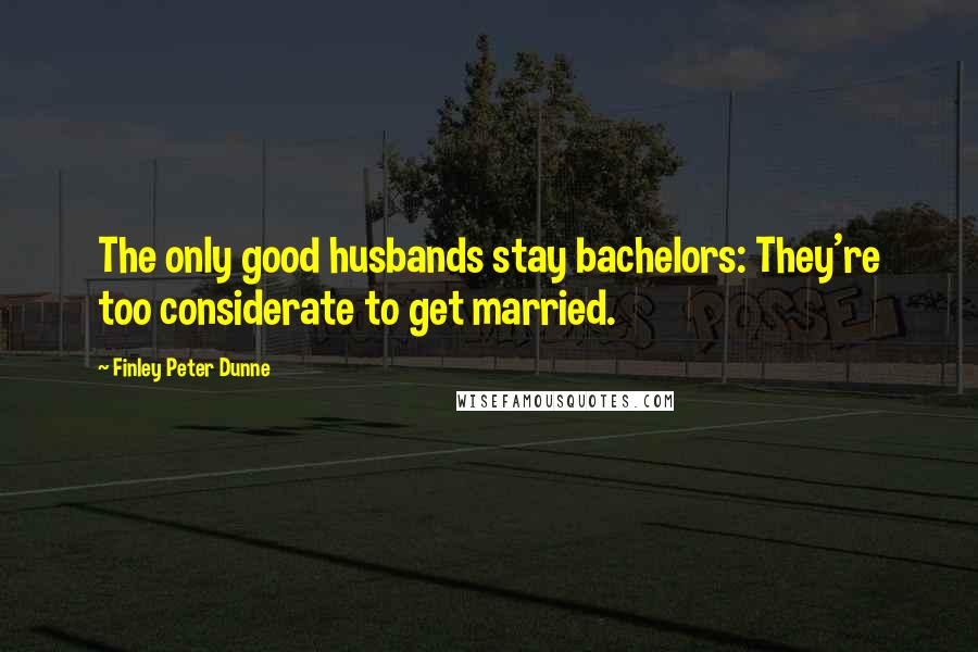 Finley Peter Dunne Quotes: The only good husbands stay bachelors: They're too considerate to get married.