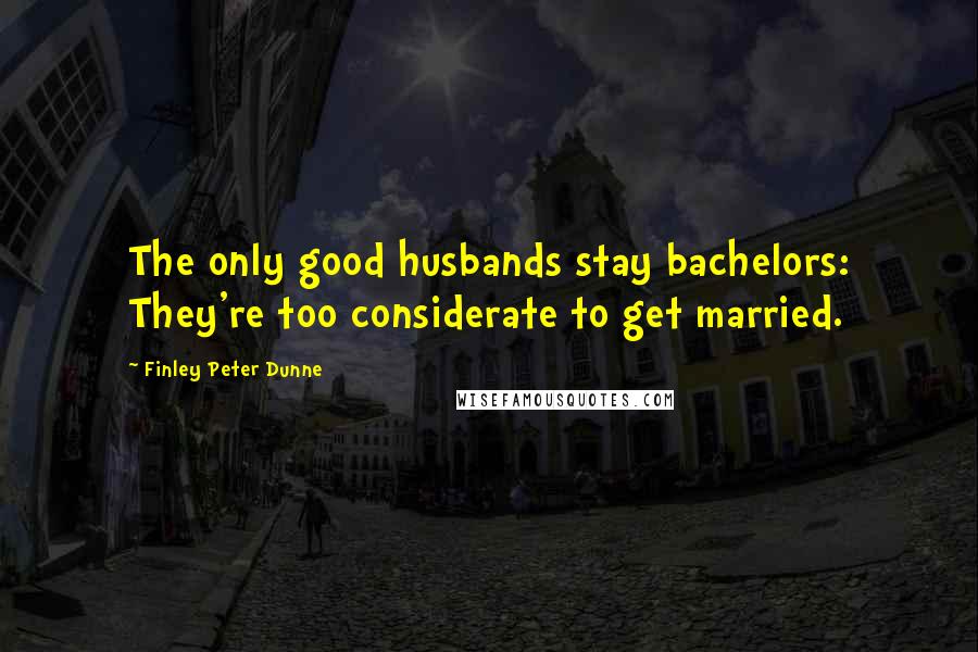 Finley Peter Dunne Quotes: The only good husbands stay bachelors: They're too considerate to get married.