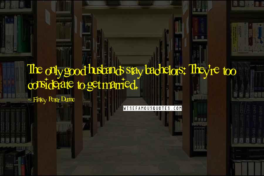 Finley Peter Dunne Quotes: The only good husbands stay bachelors: They're too considerate to get married.
