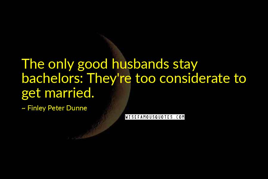 Finley Peter Dunne Quotes: The only good husbands stay bachelors: They're too considerate to get married.