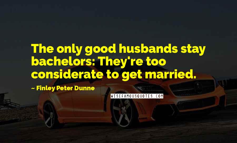 Finley Peter Dunne Quotes: The only good husbands stay bachelors: They're too considerate to get married.