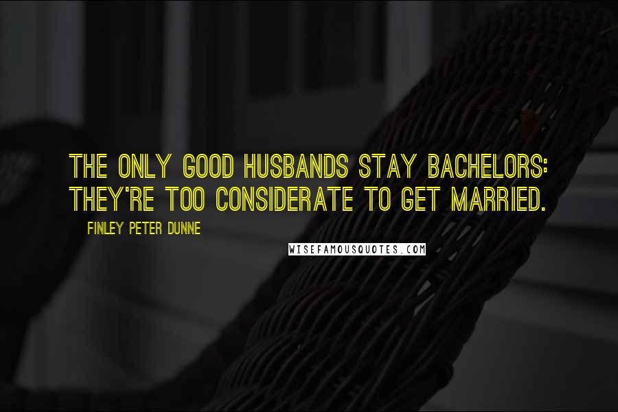 Finley Peter Dunne Quotes: The only good husbands stay bachelors: They're too considerate to get married.