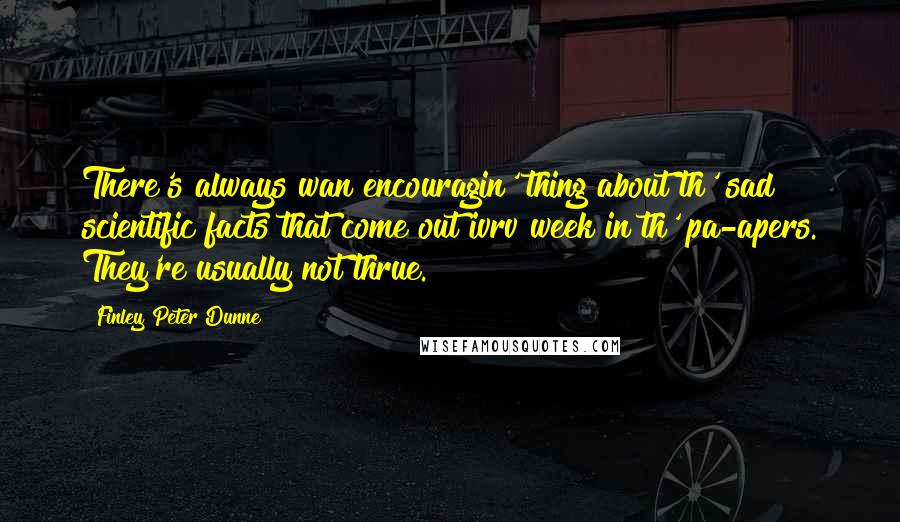 Finley Peter Dunne Quotes: There's always wan encouragin' thing about th' sad scientific facts that come out ivrv week in th' pa-apers. They're usually not thrue.