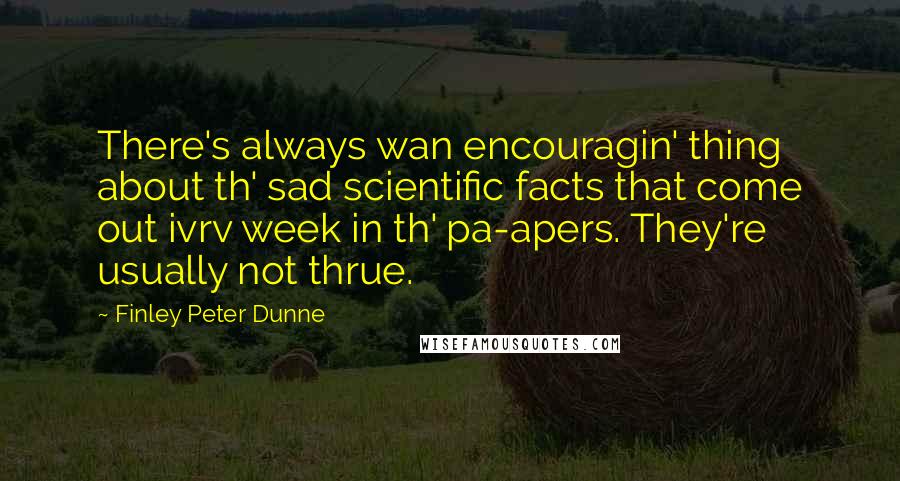 Finley Peter Dunne Quotes: There's always wan encouragin' thing about th' sad scientific facts that come out ivrv week in th' pa-apers. They're usually not thrue.