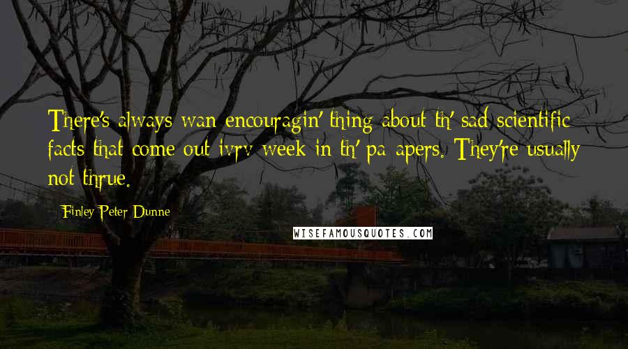 Finley Peter Dunne Quotes: There's always wan encouragin' thing about th' sad scientific facts that come out ivrv week in th' pa-apers. They're usually not thrue.