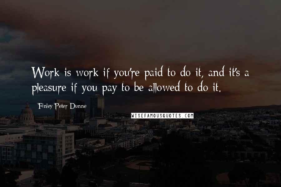 Finley Peter Dunne Quotes: Work is work if you're paid to do it, and it's a pleasure if you pay to be allowed to do it.