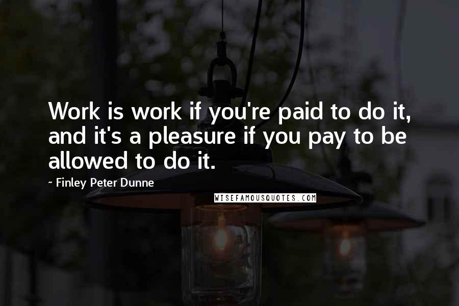 Finley Peter Dunne Quotes: Work is work if you're paid to do it, and it's a pleasure if you pay to be allowed to do it.