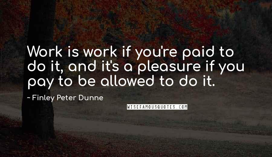 Finley Peter Dunne Quotes: Work is work if you're paid to do it, and it's a pleasure if you pay to be allowed to do it.