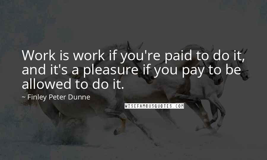 Finley Peter Dunne Quotes: Work is work if you're paid to do it, and it's a pleasure if you pay to be allowed to do it.