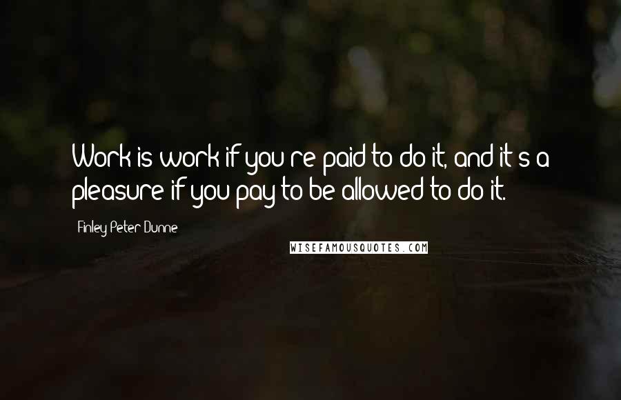 Finley Peter Dunne Quotes: Work is work if you're paid to do it, and it's a pleasure if you pay to be allowed to do it.