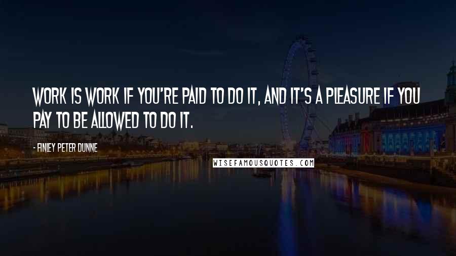 Finley Peter Dunne Quotes: Work is work if you're paid to do it, and it's a pleasure if you pay to be allowed to do it.