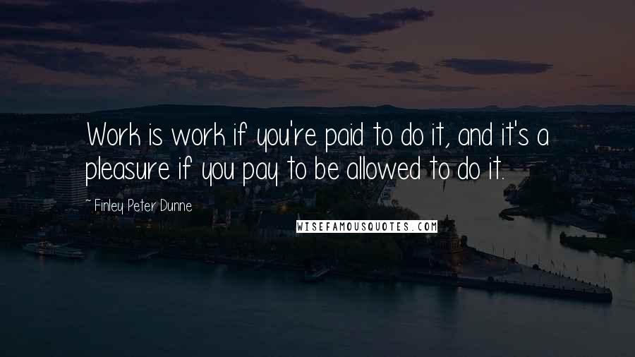 Finley Peter Dunne Quotes: Work is work if you're paid to do it, and it's a pleasure if you pay to be allowed to do it.