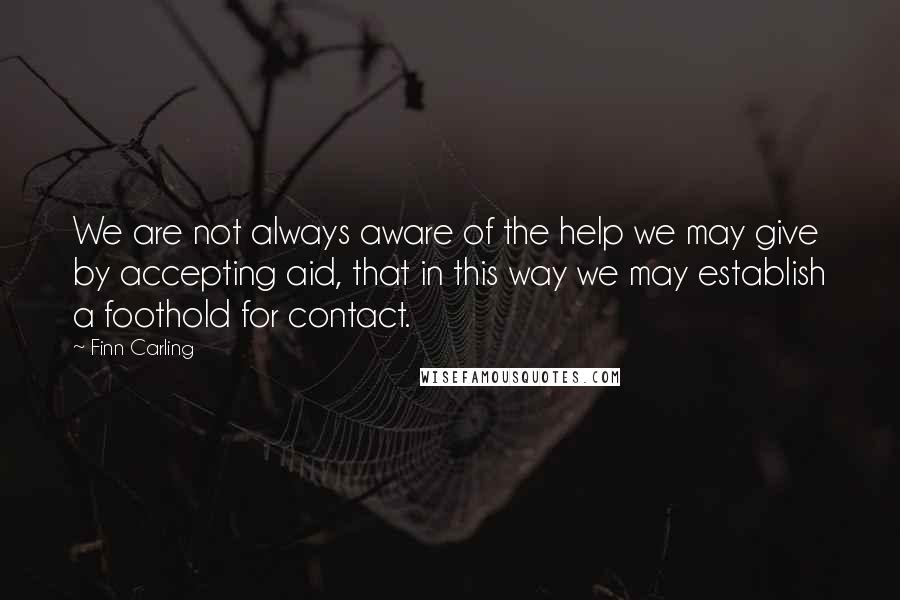 Finn Carling Quotes: We are not always aware of the help we may give by accepting aid, that in this way we may establish a foothold for contact.