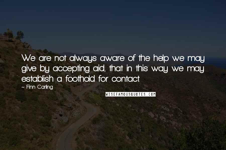 Finn Carling Quotes: We are not always aware of the help we may give by accepting aid, that in this way we may establish a foothold for contact.