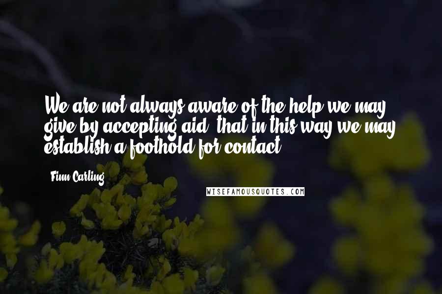 Finn Carling Quotes: We are not always aware of the help we may give by accepting aid, that in this way we may establish a foothold for contact.