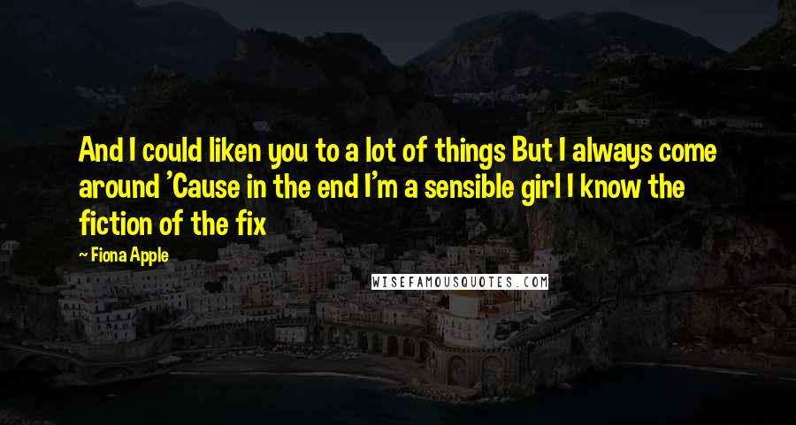 Fiona Apple Quotes: And I could liken you to a lot of things But I always come around 'Cause in the end I'm a sensible girl I know the fiction of the fix