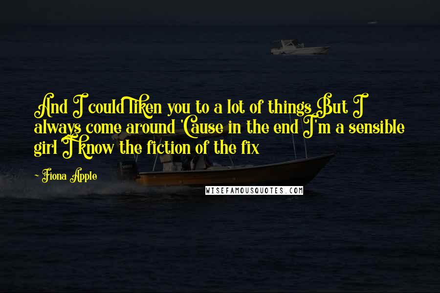 Fiona Apple Quotes: And I could liken you to a lot of things But I always come around 'Cause in the end I'm a sensible girl I know the fiction of the fix