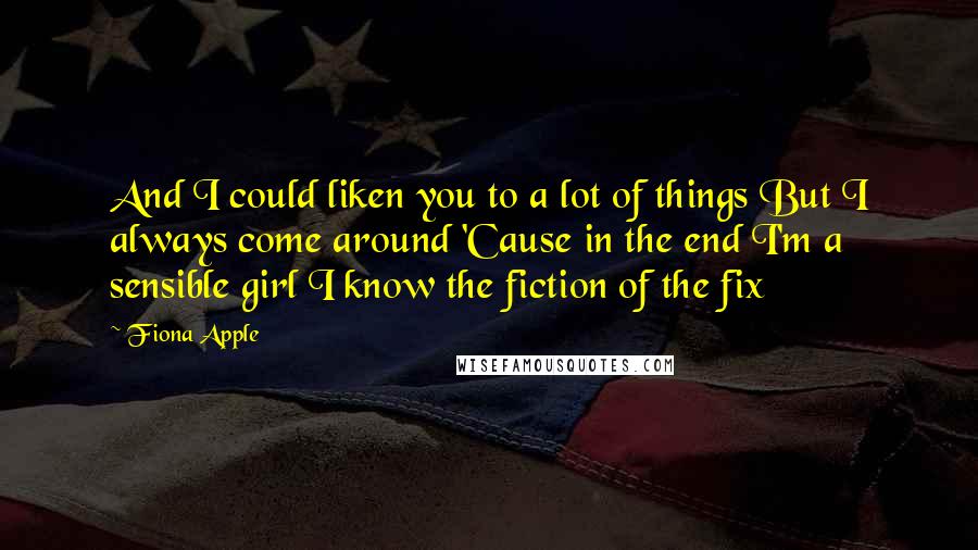 Fiona Apple Quotes: And I could liken you to a lot of things But I always come around 'Cause in the end I'm a sensible girl I know the fiction of the fix