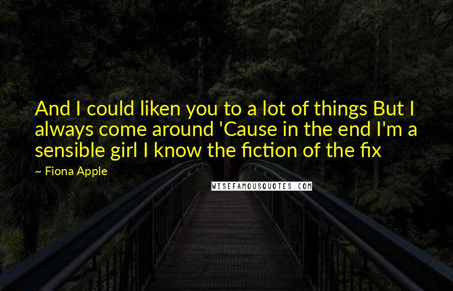 Fiona Apple Quotes: And I could liken you to a lot of things But I always come around 'Cause in the end I'm a sensible girl I know the fiction of the fix