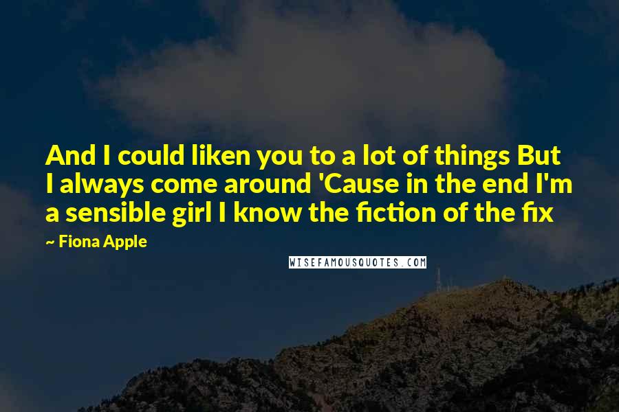 Fiona Apple Quotes: And I could liken you to a lot of things But I always come around 'Cause in the end I'm a sensible girl I know the fiction of the fix