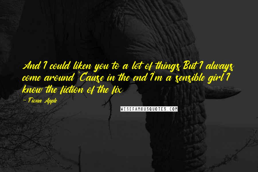 Fiona Apple Quotes: And I could liken you to a lot of things But I always come around 'Cause in the end I'm a sensible girl I know the fiction of the fix