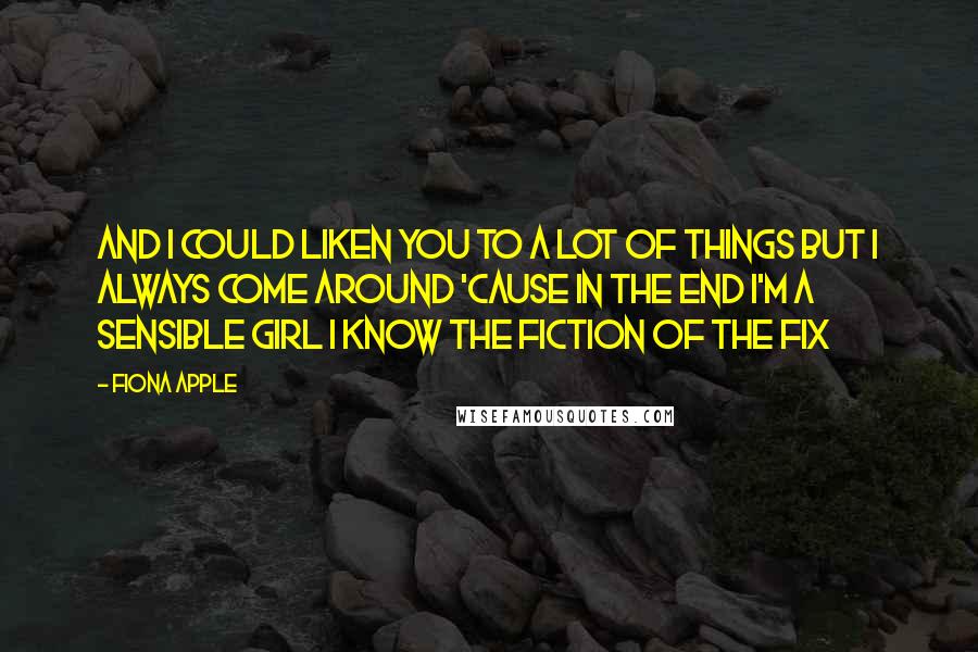 Fiona Apple Quotes: And I could liken you to a lot of things But I always come around 'Cause in the end I'm a sensible girl I know the fiction of the fix