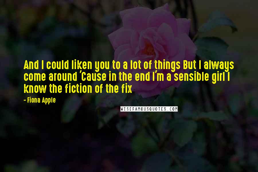 Fiona Apple Quotes: And I could liken you to a lot of things But I always come around 'Cause in the end I'm a sensible girl I know the fiction of the fix