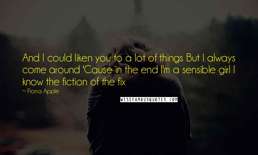 Fiona Apple Quotes: And I could liken you to a lot of things But I always come around 'Cause in the end I'm a sensible girl I know the fiction of the fix