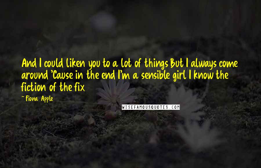 Fiona Apple Quotes: And I could liken you to a lot of things But I always come around 'Cause in the end I'm a sensible girl I know the fiction of the fix