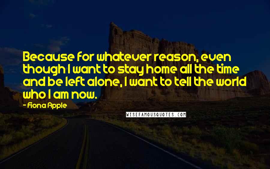 Fiona Apple Quotes: Because for whatever reason, even though I want to stay home all the time and be left alone, I want to tell the world who I am now.