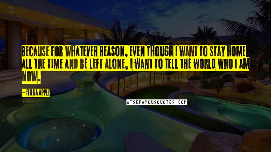 Fiona Apple Quotes: Because for whatever reason, even though I want to stay home all the time and be left alone, I want to tell the world who I am now.