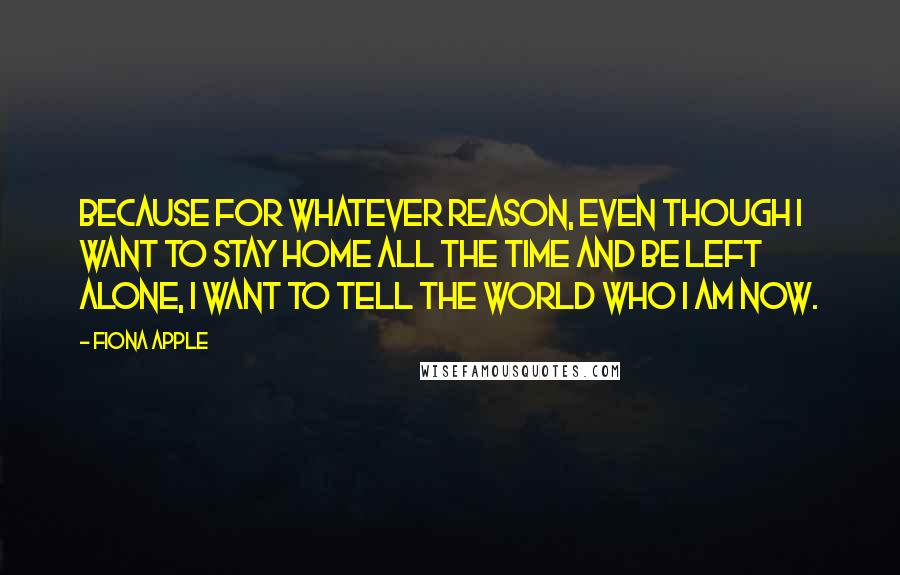 Fiona Apple Quotes: Because for whatever reason, even though I want to stay home all the time and be left alone, I want to tell the world who I am now.