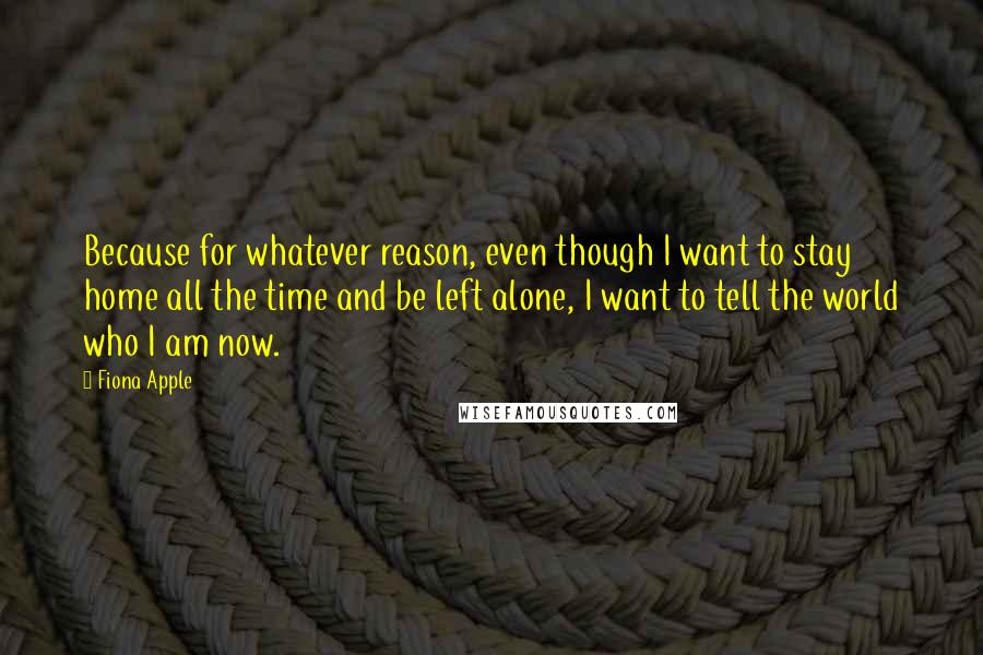 Fiona Apple Quotes: Because for whatever reason, even though I want to stay home all the time and be left alone, I want to tell the world who I am now.