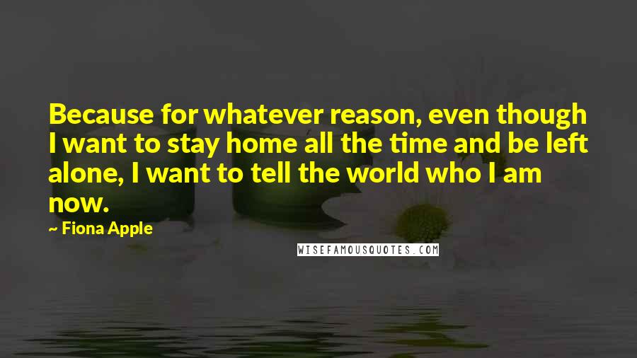 Fiona Apple Quotes: Because for whatever reason, even though I want to stay home all the time and be left alone, I want to tell the world who I am now.