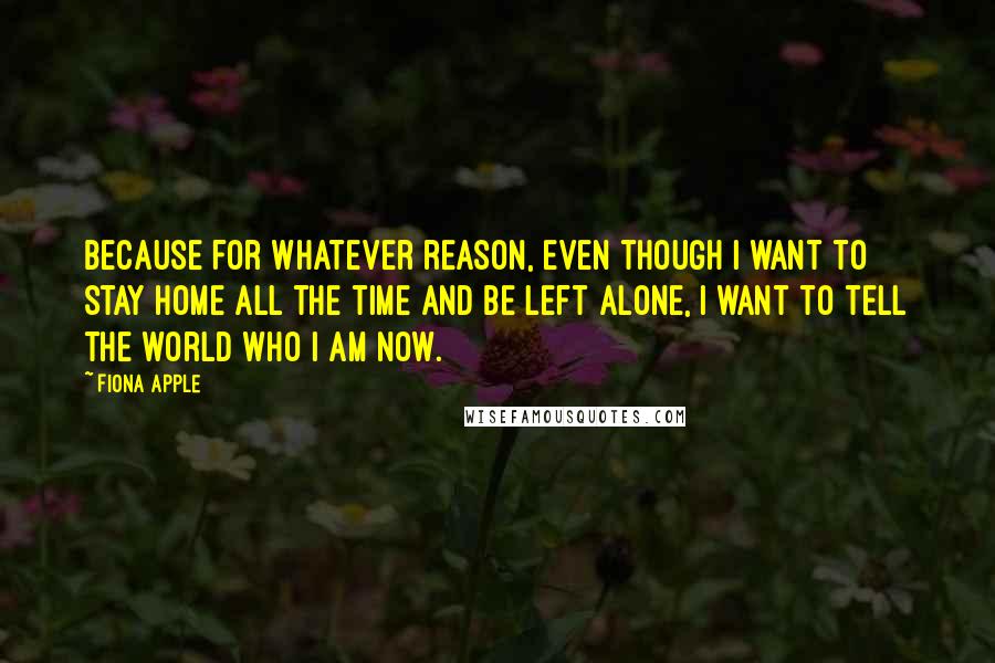 Fiona Apple Quotes: Because for whatever reason, even though I want to stay home all the time and be left alone, I want to tell the world who I am now.