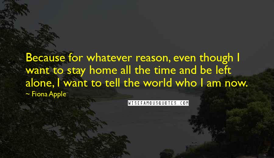 Fiona Apple Quotes: Because for whatever reason, even though I want to stay home all the time and be left alone, I want to tell the world who I am now.