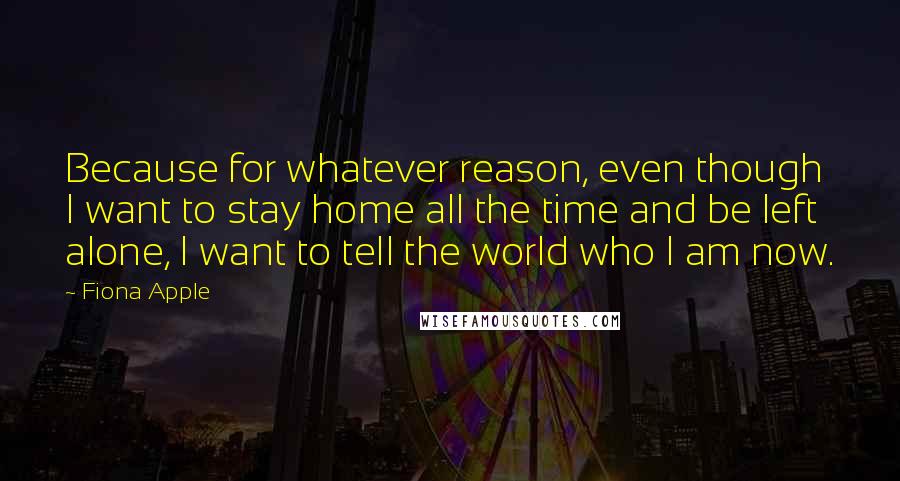 Fiona Apple Quotes: Because for whatever reason, even though I want to stay home all the time and be left alone, I want to tell the world who I am now.