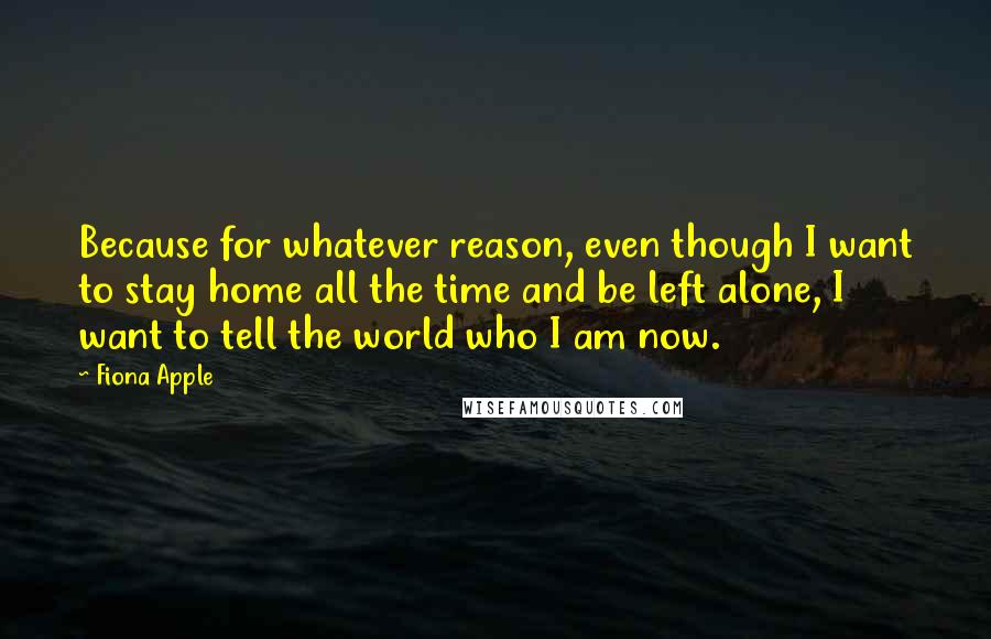 Fiona Apple Quotes: Because for whatever reason, even though I want to stay home all the time and be left alone, I want to tell the world who I am now.