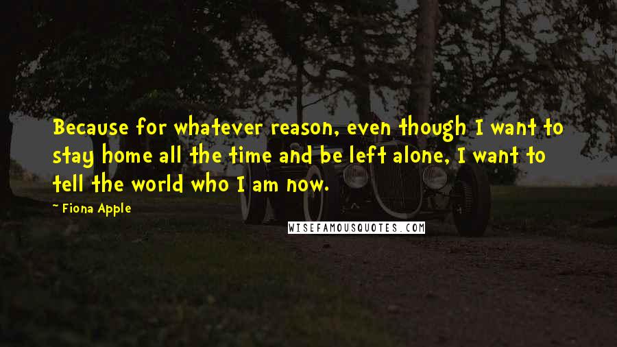 Fiona Apple Quotes: Because for whatever reason, even though I want to stay home all the time and be left alone, I want to tell the world who I am now.