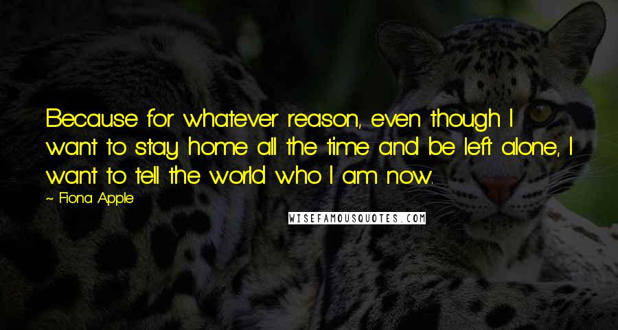 Fiona Apple Quotes: Because for whatever reason, even though I want to stay home all the time and be left alone, I want to tell the world who I am now.