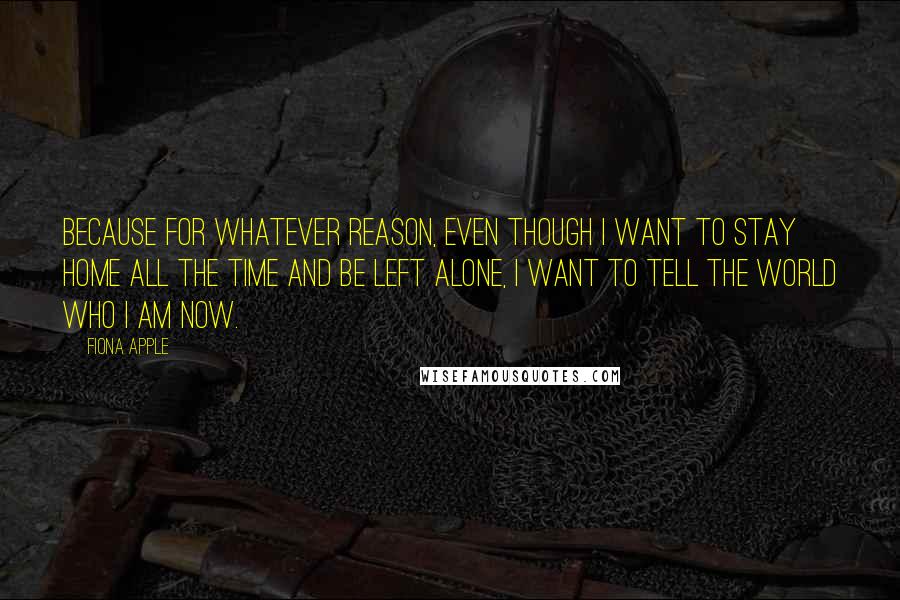 Fiona Apple Quotes: Because for whatever reason, even though I want to stay home all the time and be left alone, I want to tell the world who I am now.