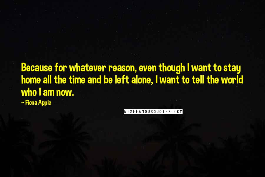 Fiona Apple Quotes: Because for whatever reason, even though I want to stay home all the time and be left alone, I want to tell the world who I am now.