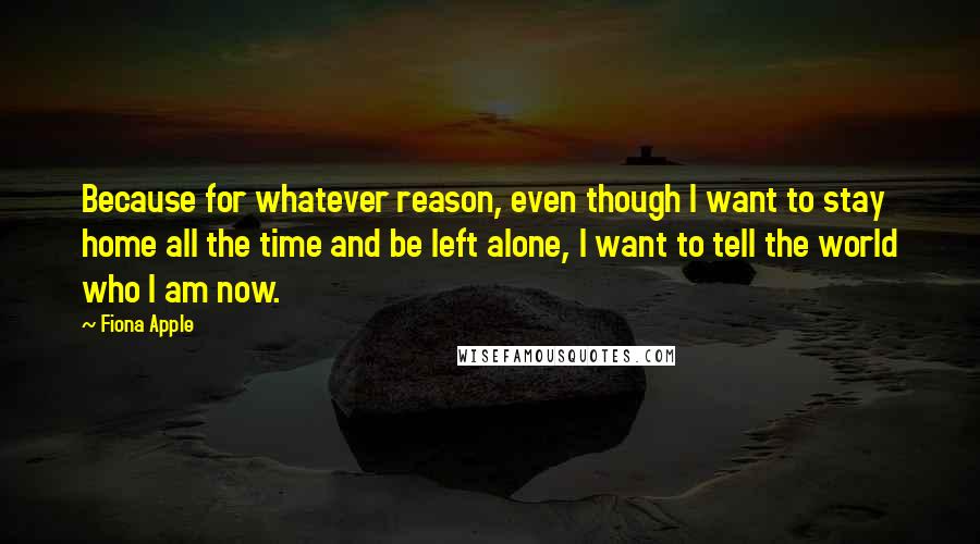 Fiona Apple Quotes: Because for whatever reason, even though I want to stay home all the time and be left alone, I want to tell the world who I am now.