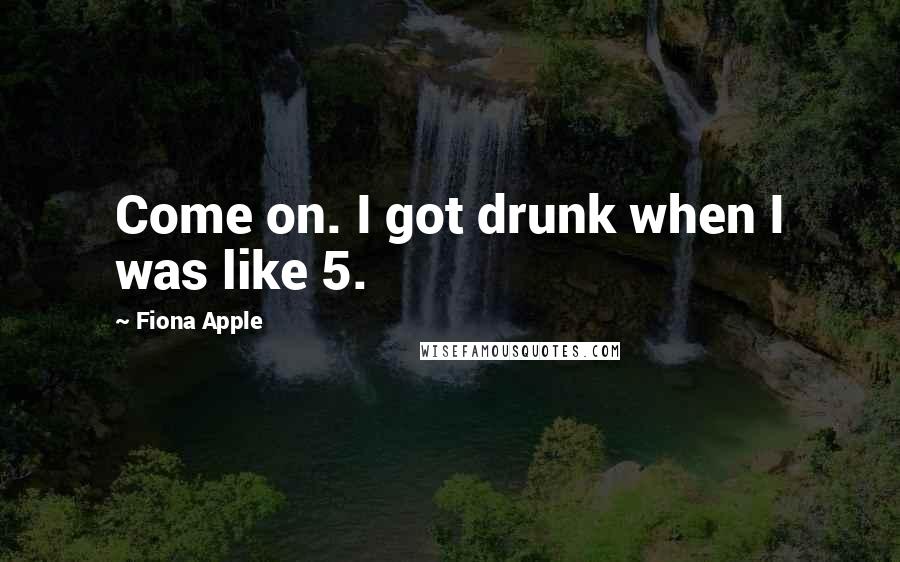 Fiona Apple Quotes: Come on. I got drunk when I was like 5.