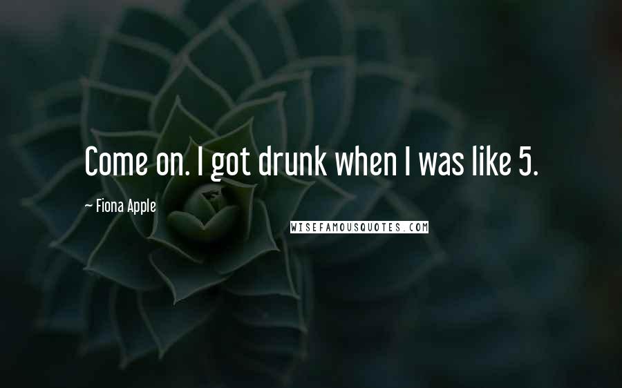 Fiona Apple Quotes: Come on. I got drunk when I was like 5.
