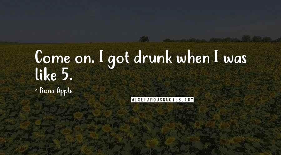 Fiona Apple Quotes: Come on. I got drunk when I was like 5.