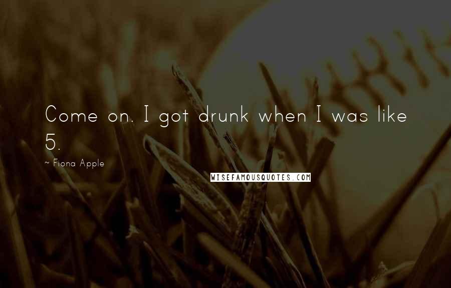 Fiona Apple Quotes: Come on. I got drunk when I was like 5.