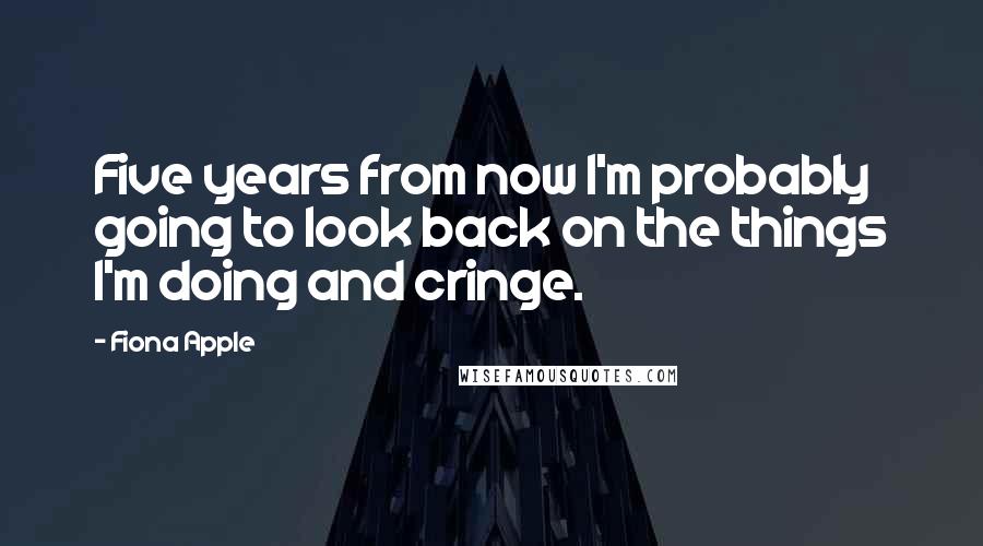 Fiona Apple Quotes: Five years from now I'm probably going to look back on the things I'm doing and cringe.