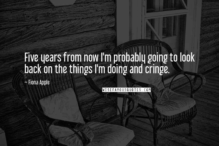 Fiona Apple Quotes: Five years from now I'm probably going to look back on the things I'm doing and cringe.